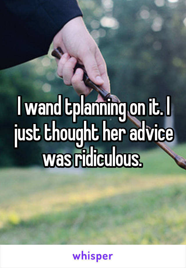 I wand tplanning on it. I just thought her advice was ridiculous. 