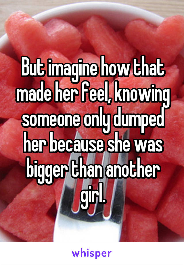 But imagine how that made her feel, knowing someone only dumped her because she was bigger than another girl.