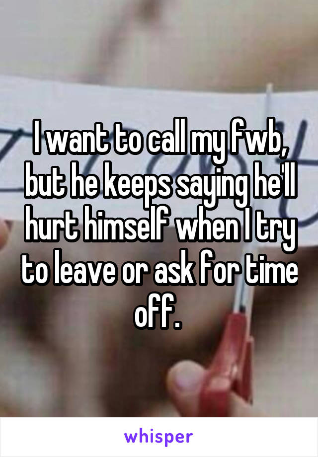 I want to call my fwb, but he keeps saying he'll hurt himself when I try to leave or ask for time off. 