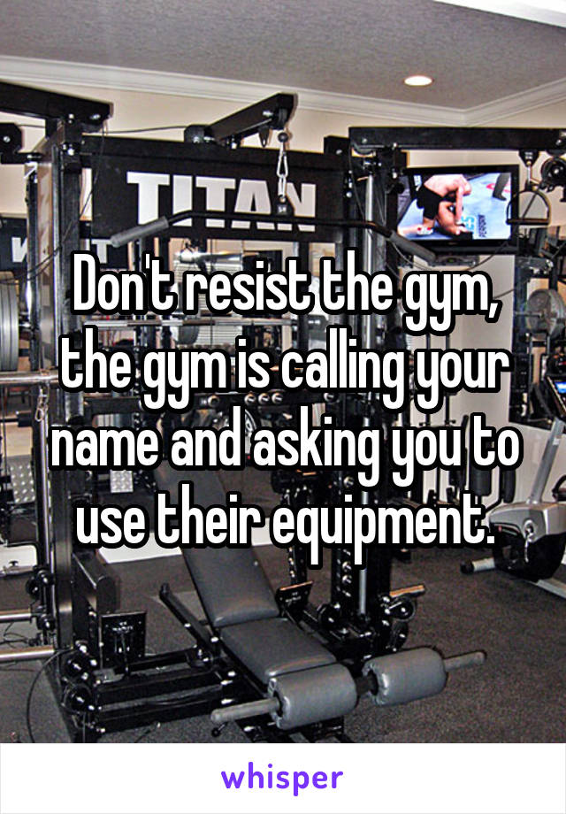 Don't resist the gym, the gym is calling your name and asking you to use their equipment.