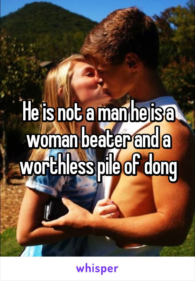 He is not a man he is a woman beater and a worthless pile of dong