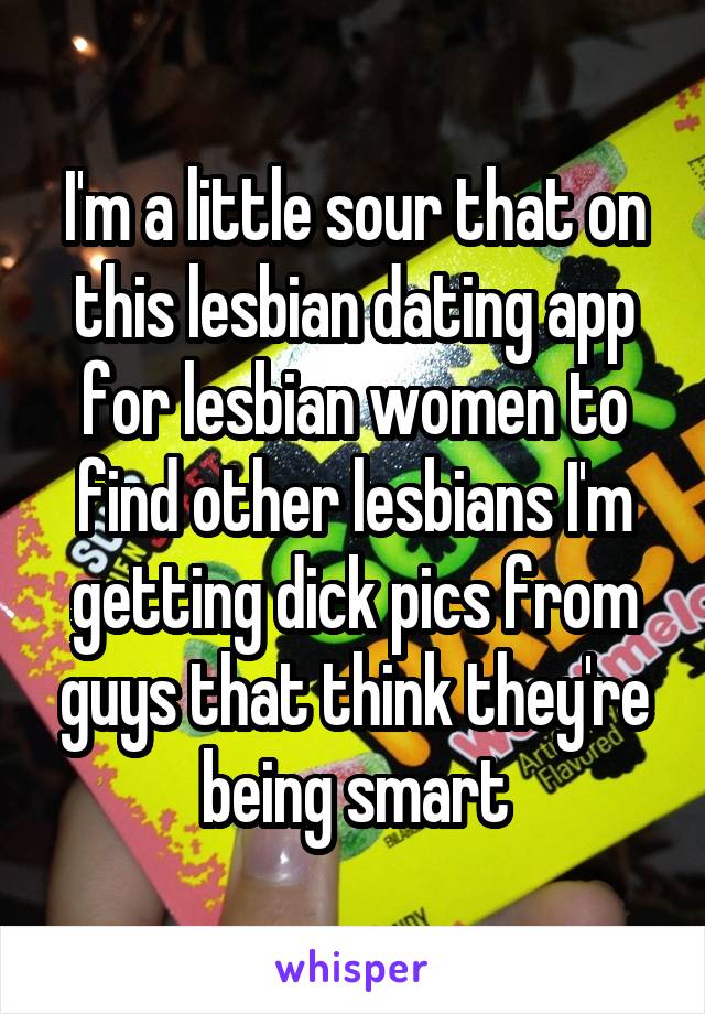 I'm a little sour that on this lesbian dating app for lesbian women to find other lesbians I'm getting dick pics from guys that think they're being smart