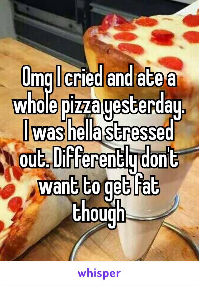 Omg I cried and ate a whole pizza yesterday. I was hella stressed out. Differently​ don't want to get fat though