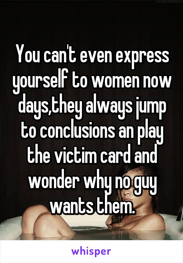 You can't even express yourself to women now days,they always jump to conclusions an play the victim card and wonder why no guy wants them.