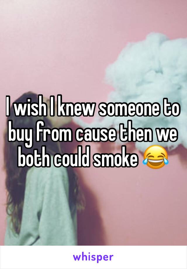 I wish I knew someone to buy from cause then we both could smoke 😂