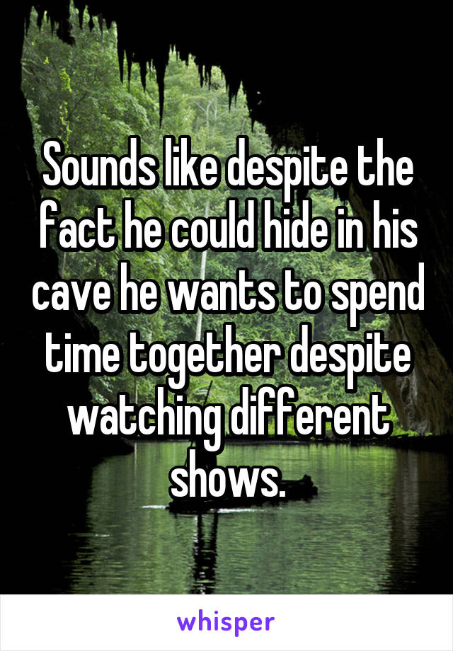 Sounds like despite the fact he could hide in his cave he wants to spend time together despite watching different shows.