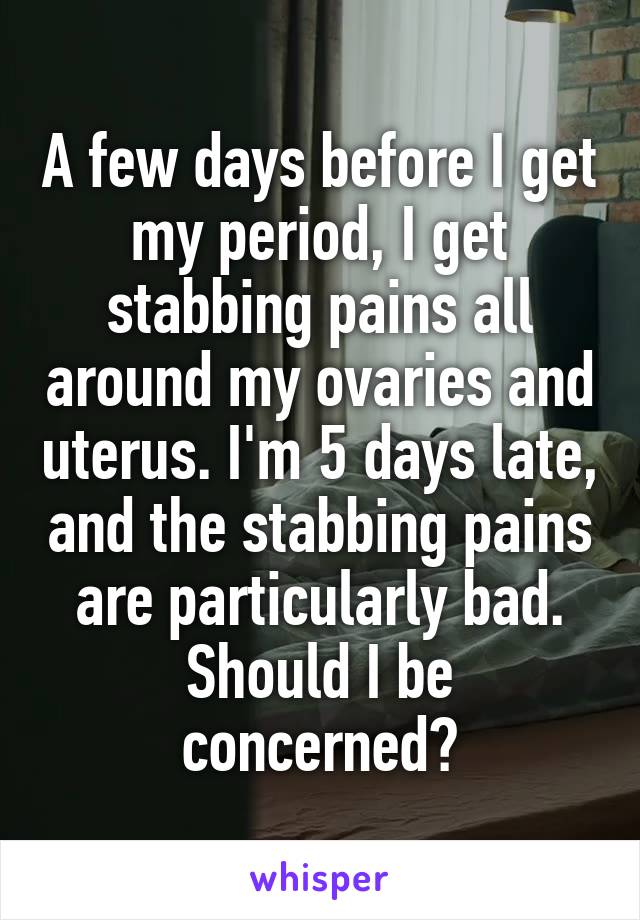 A few days before I get my period, I get stabbing pains all around my ovaries and uterus. I'm 5 days late, and the stabbing pains are particularly bad. Should I be concerned?