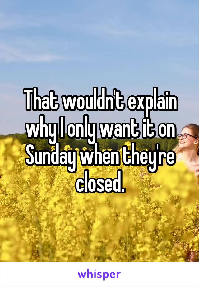 That wouldn't explain why I only want it on Sunday when they're closed.