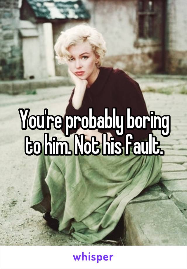 You're probably boring to him. Not his fault.