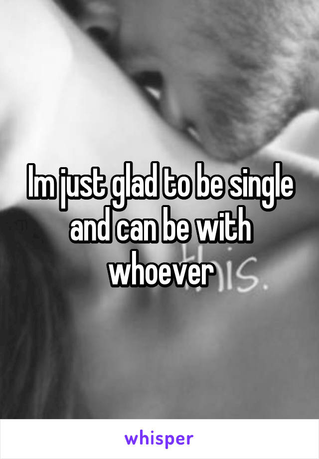 Im just glad to be single and can be with whoever