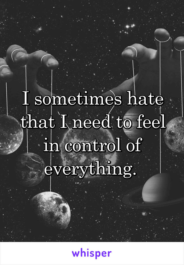 I sometimes hate that I need to feel in control of everything. 