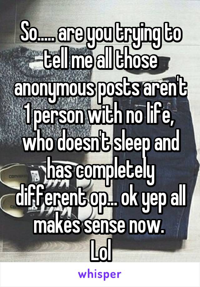 So..... are you trying to tell me all those anonymous posts aren't 1 person with no life,  who doesn't sleep and has completely different op... ok yep all makes sense now. 
Lol
