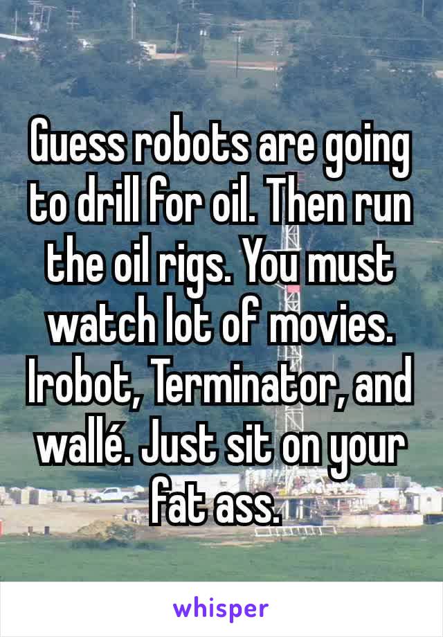 Guess robots are going to drill for oil. Then run the oil rigs. You must watch lot of movies. Irobot, Terminator, and wallé. Just sit on your fat ass. 