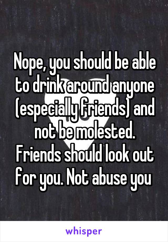 Nope, you should be able to drink around anyone (especially friends) and not be molested. Friends should look out for you. Not abuse you 
