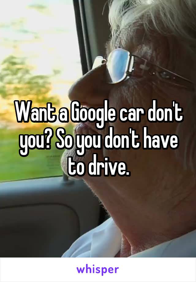 Want a Google car don't you? So you don't have to drive.