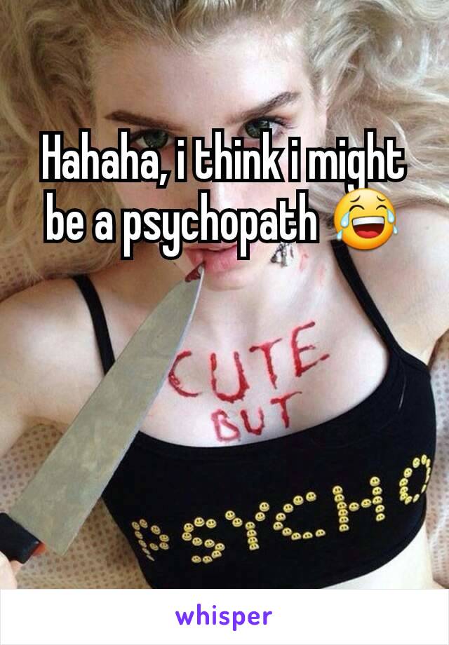 Hahaha, i think i might be a psychopath 😂