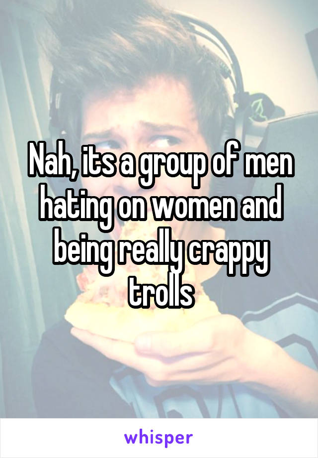 Nah, its a group of men hating on women and being really crappy trolls