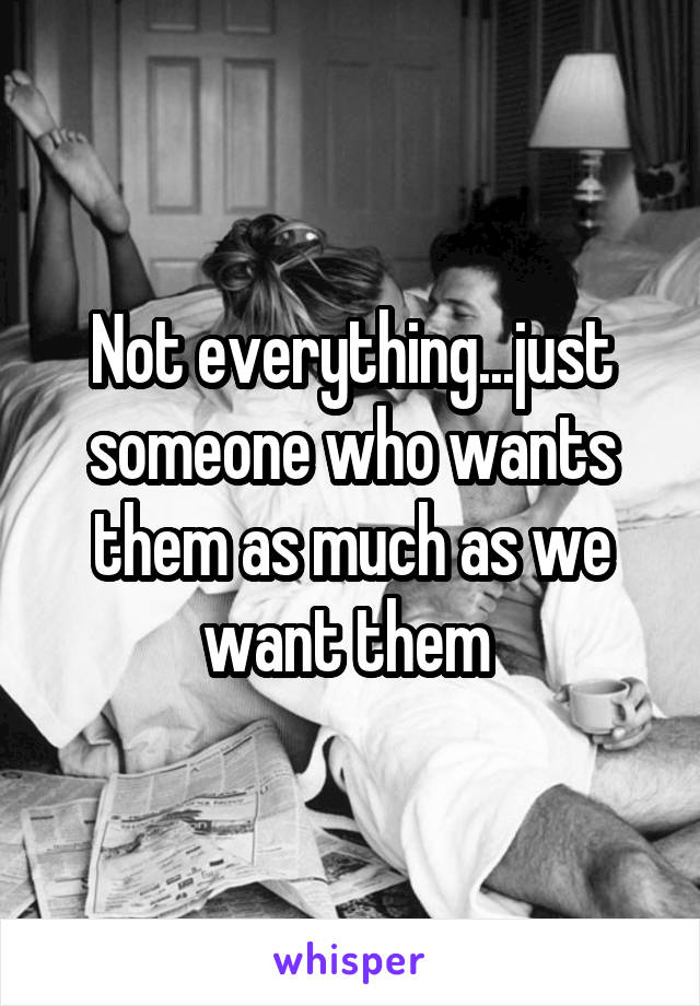 Not everything...just someone who wants them as much as we want them 