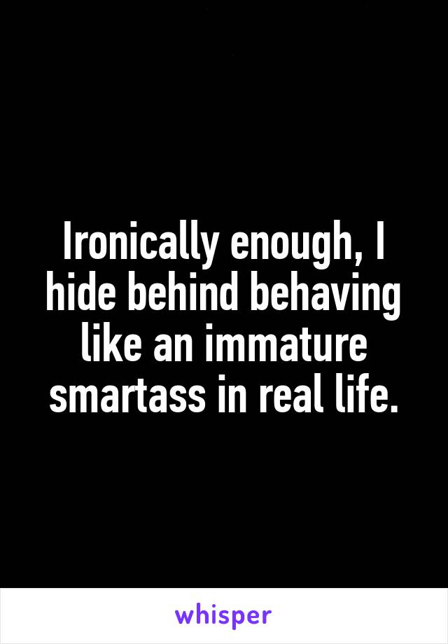 Ironically enough, I hide behind behaving like an immature smartass in real life.