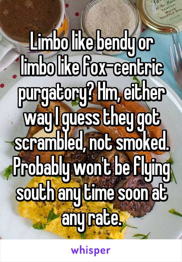 Limbo like bendy or limbo like fox-centric purgatory? Hm, either way I guess they got scrambled, not smoked. Probably won't be flying south any time soon at any rate.
