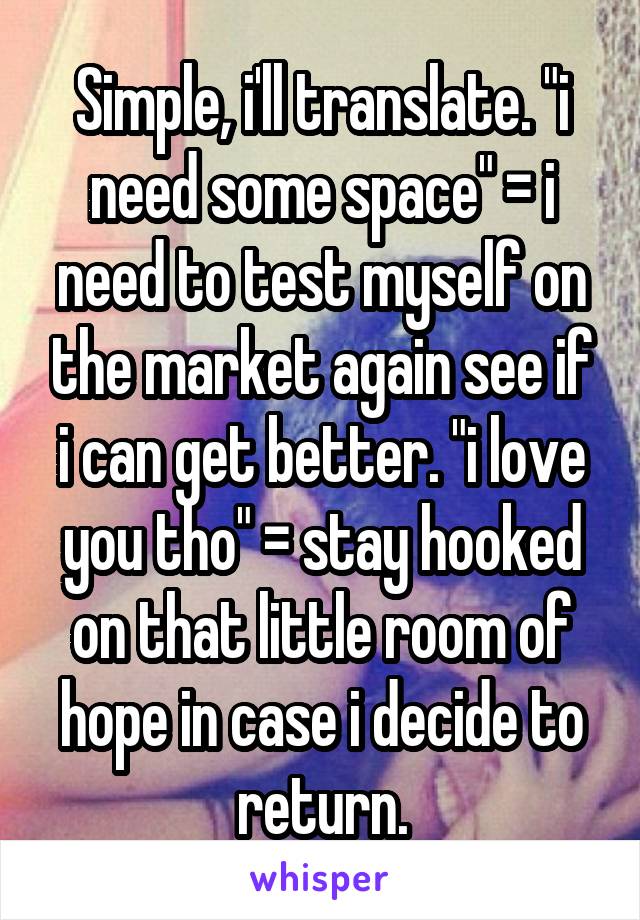 Simple, i'll translate. "i need some space" = i need to test myself on the market again see if i can get better. "i love you tho" = stay hooked on that little room of hope in case i decide to return.