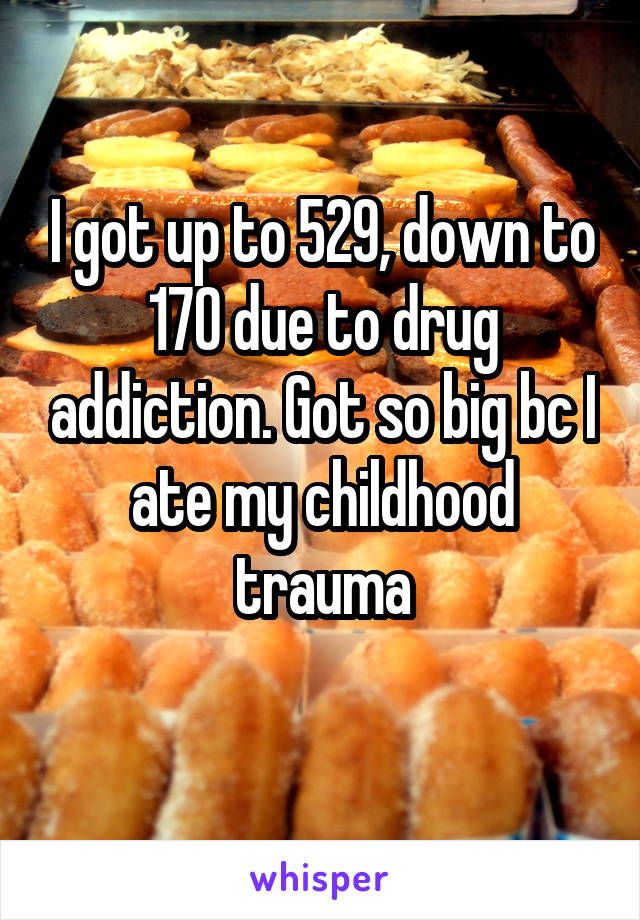 I got up to 529, down to 170 due to drug addiction. Got so big bc I ate my childhood trauma
