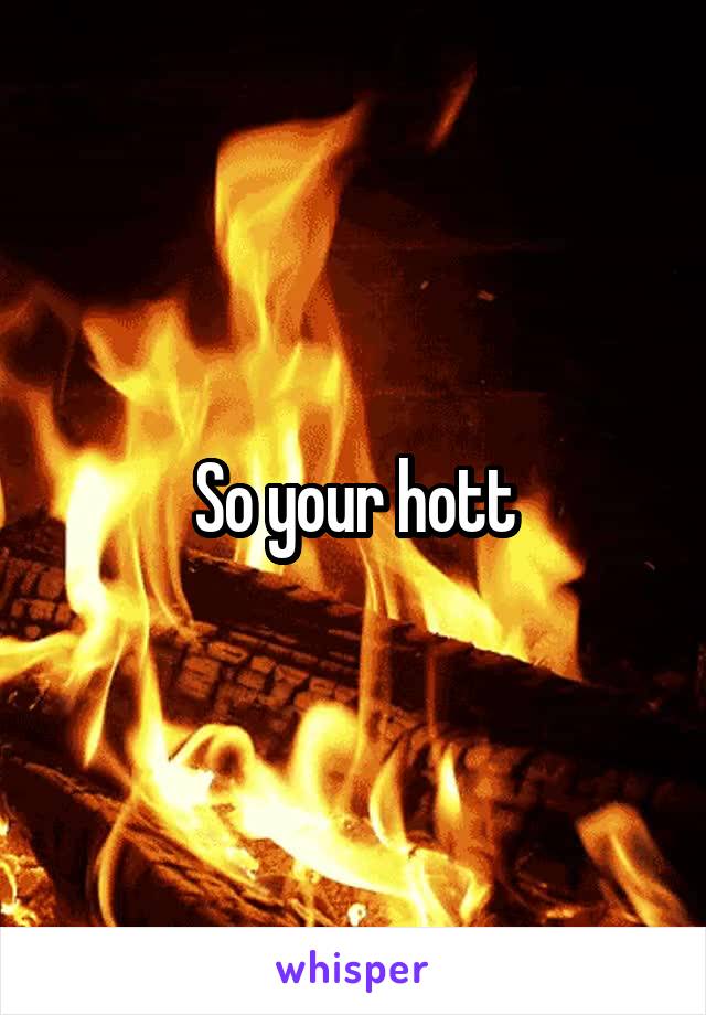 So your hott