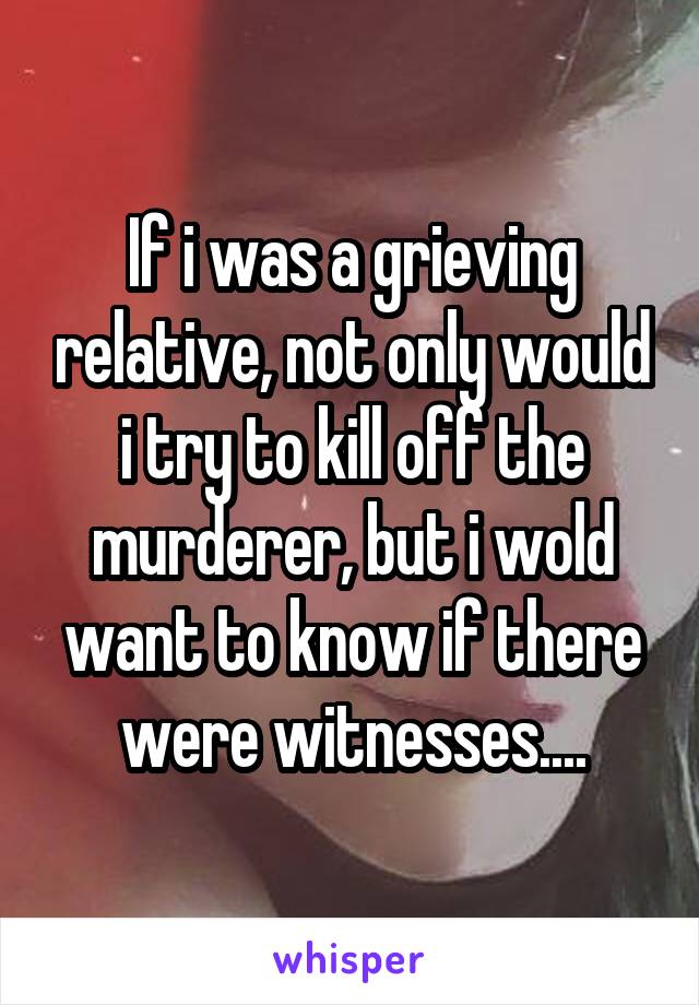  If i was a grieving relative, not only would i try to kill off the murderer, but i wold want to know if there were witnesses....