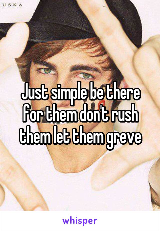 Just simple be there for them don't rush them let them greve