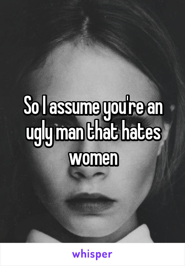 So I assume you're an ugly man that hates women