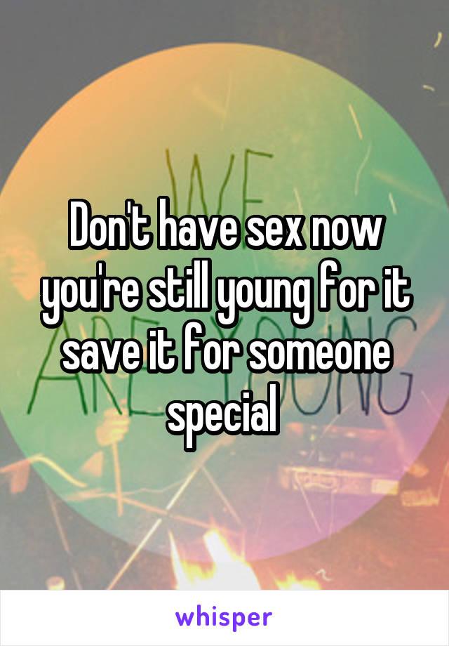 Don't have sex now you're still young for it save it for someone special 