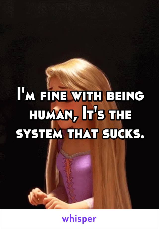 I'm fine with being human, It's the system that sucks.