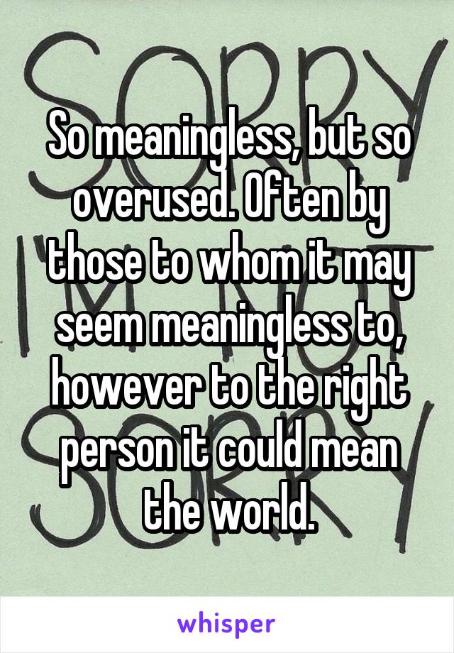 So meaningless, but so overused. Often by those to whom it may seem meaningless to, however to the right person it could mean the world.