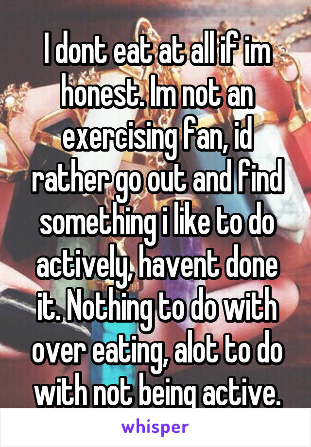 I dont eat at all if im honest. Im not an exercising fan, id rather go out and find something i like to do actively, havent done it. Nothing to do with over eating, alot to do with not being active.