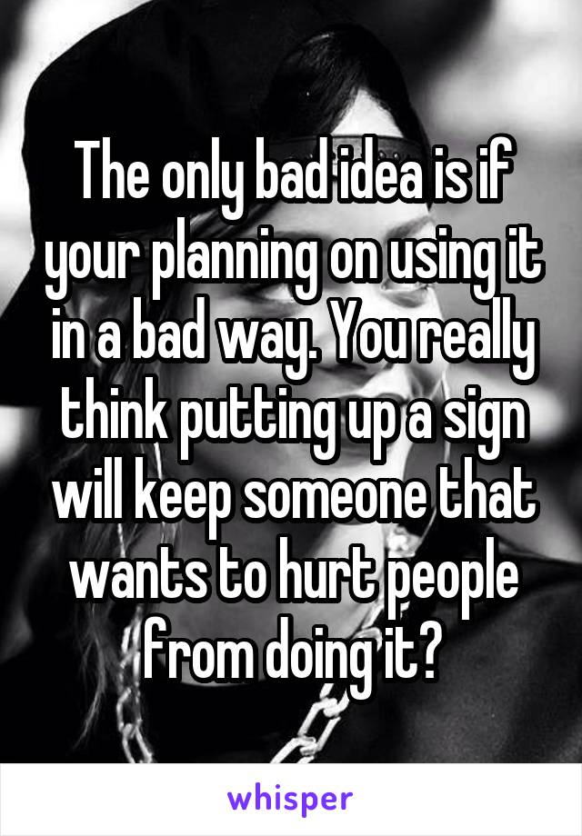 The only bad idea is if your planning on using it in a bad way. You really think putting up a sign will keep someone that wants to hurt people from doing it?