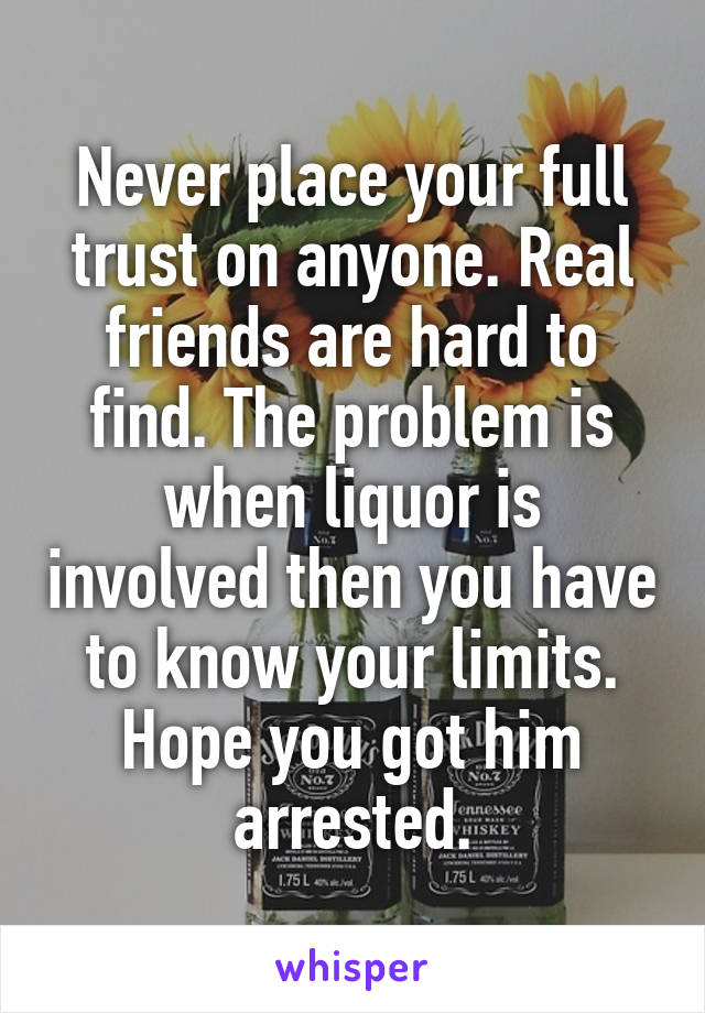 Never place your full trust on anyone. Real friends are hard to find. The problem is when liquor is involved then you have to know your limits. Hope you got him arrested.