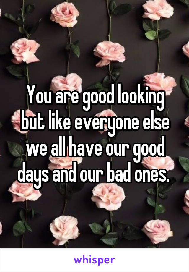 You are good looking but like everyone else we all have our good days and our bad ones. 