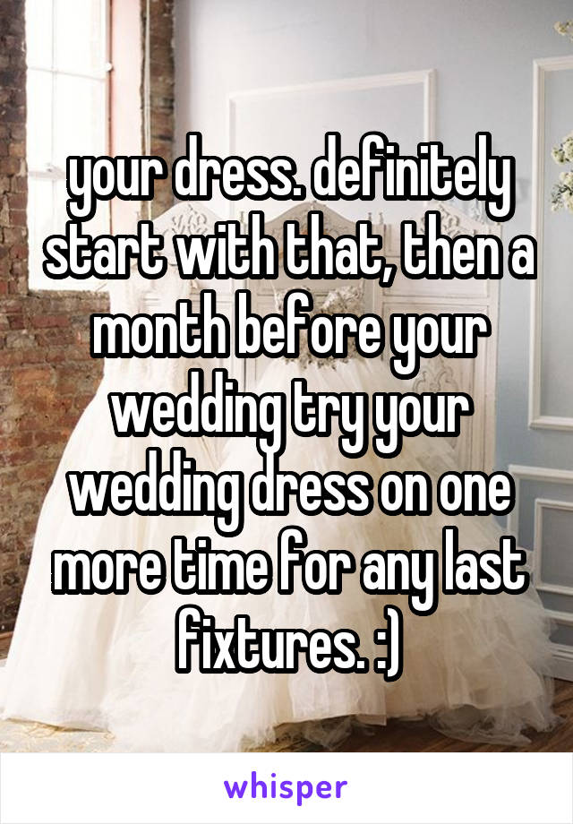 your dress. definitely start with that, then a month before your wedding try your wedding dress on one more time for any last fixtures. :)