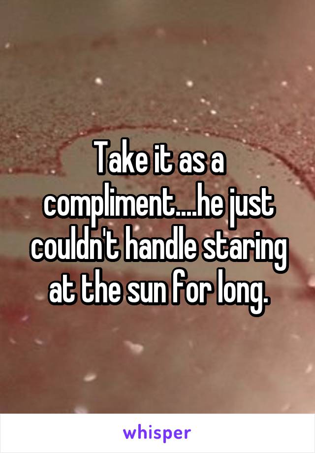 Take it as a compliment....he just couldn't handle staring at the sun for long.