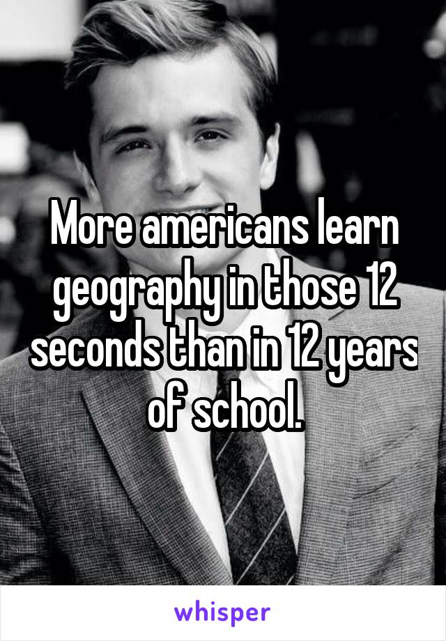 More americans learn geography in those 12 seconds than in 12 years of school.