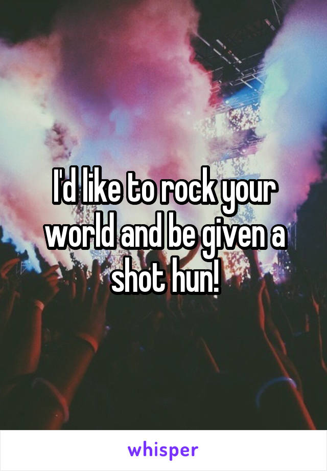 I'd like to rock your world and be given a shot hun!