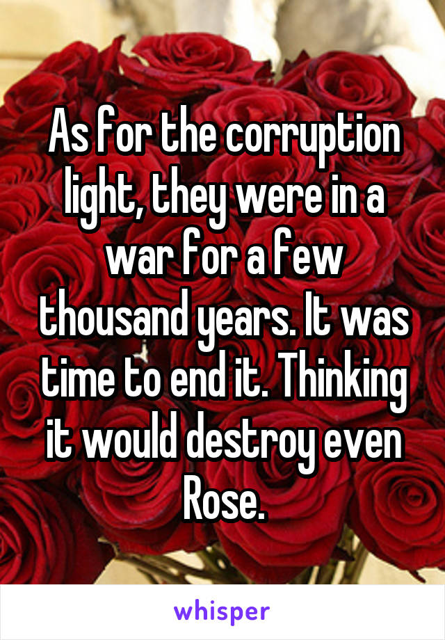 As for the corruption light, they were in a war for a few thousand years. It was time to end it. Thinking it would destroy even Rose.