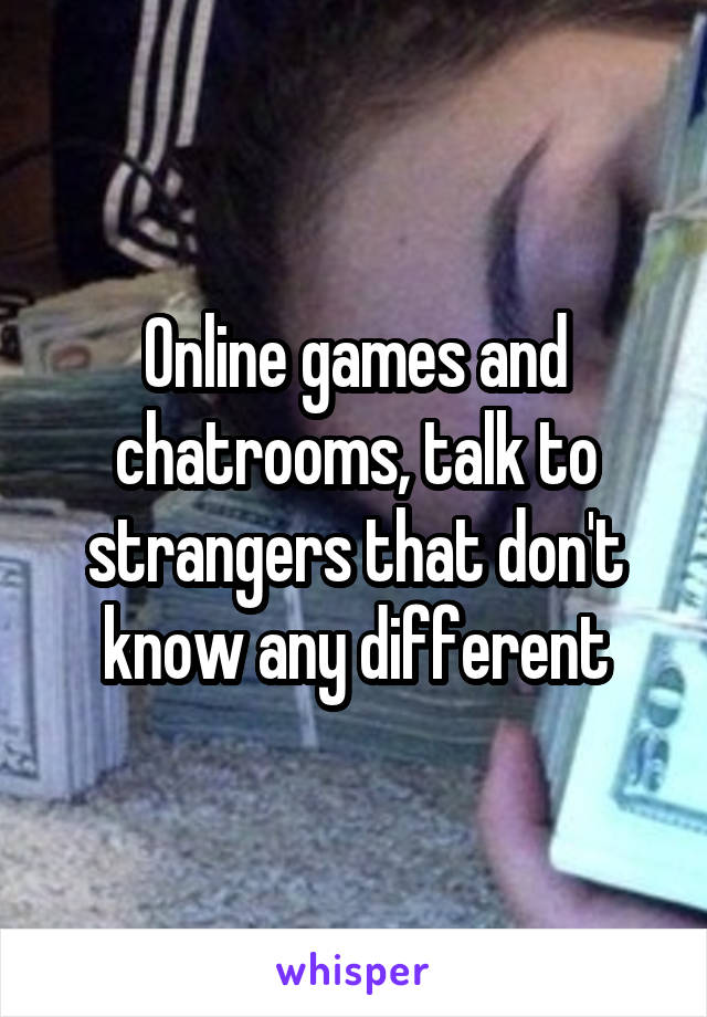 Online games and chatrooms, talk to strangers that don't know any different