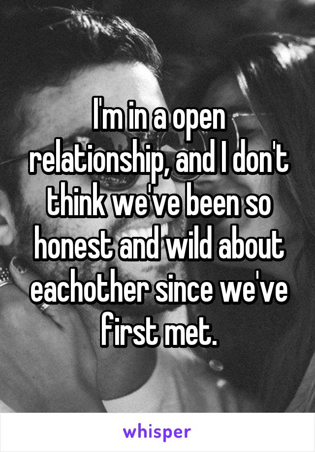 I'm in a open relationship, and I don't think we've been so honest and wild about eachother since we've first met.