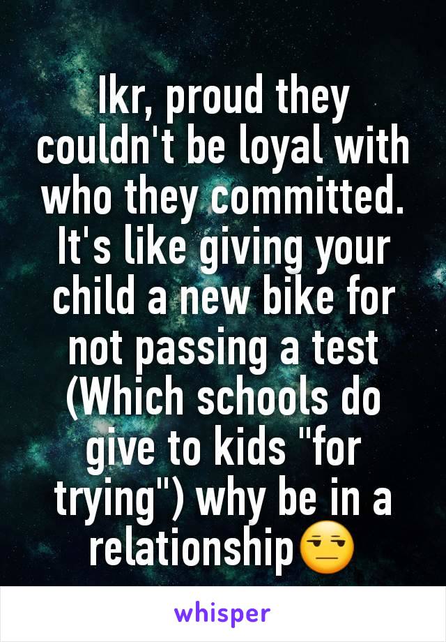 Ikr, proud they couldn't be loyal with who they committed.
It's like giving your child a new bike for not passing a test
(Which schools do give to kids "for trying") why be in a relationship😒