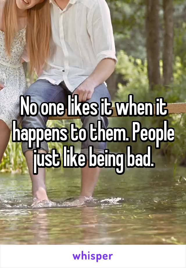 No one likes it when it happens to them. People just like being bad.