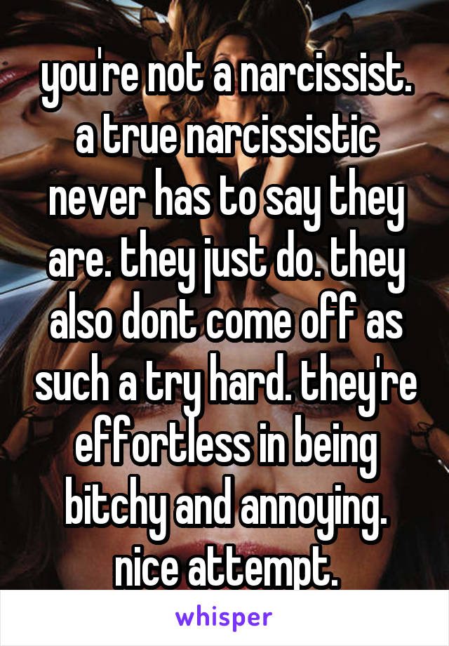 you're not a narcissist. a true narcissistic never has to say they are. they just do. they also dont come off as such a try hard. they're effortless in being bitchy and annoying. nice attempt.