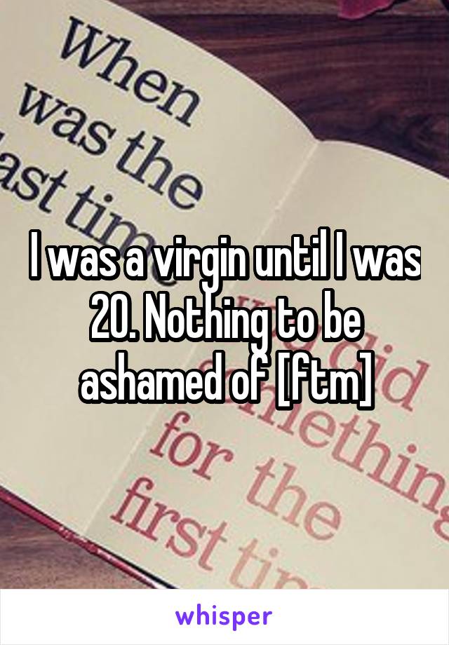 I was a virgin until I was 20. Nothing to be ashamed of [ftm]