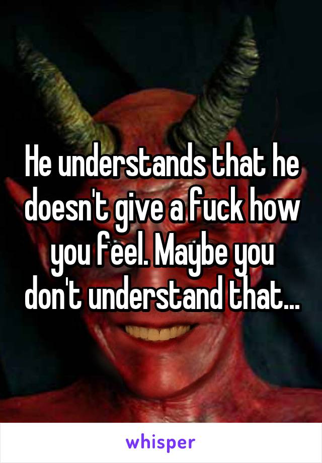 He understands that he doesn't give a fuck how you feel. Maybe you don't understand that...