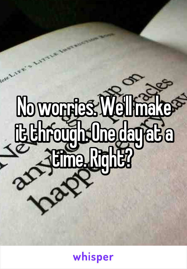 No worries. We'll make it through. One day at a time. Right? 